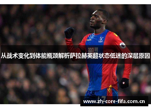 从战术变化到体能瓶颈解析萨拉赫英超状态低迷的深层原因